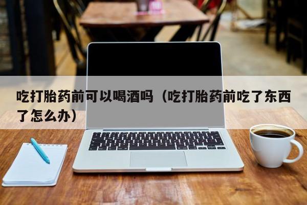 打胎药怎么购买方便的吃打胎药前可以喝酒吗（吃打胎药前吃了东西了怎么办）